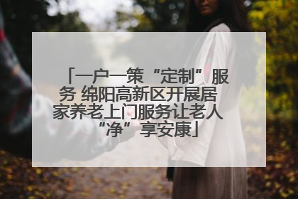 一户一策“定制”服务 绵阳高新区开展居家养老上门服务让老人“净”享安康